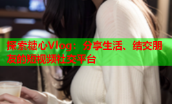 探索糖心Vlog：分享生活、结交朋友的短视频社交平台