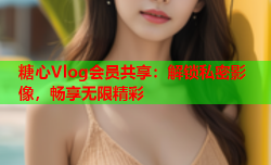 糖心Vlog会员共享：解锁私密影像，畅享无限精彩