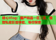 糖心Vlog：国产精品一区二区，极致私密影音体验，等你探索