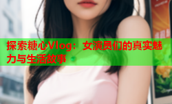 探索糖心Vlog：女演员们的真实魅力与生活故事