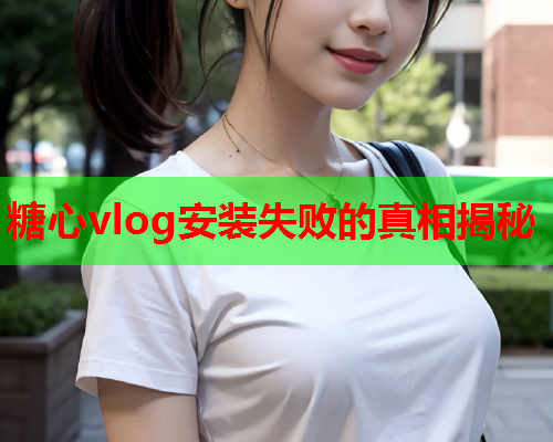 糖心vlog安装失败的真相揭秘  第2张