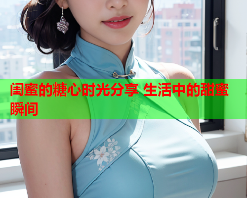 闺蜜的糖心时光分享 生活中的甜蜜瞬间  第2张