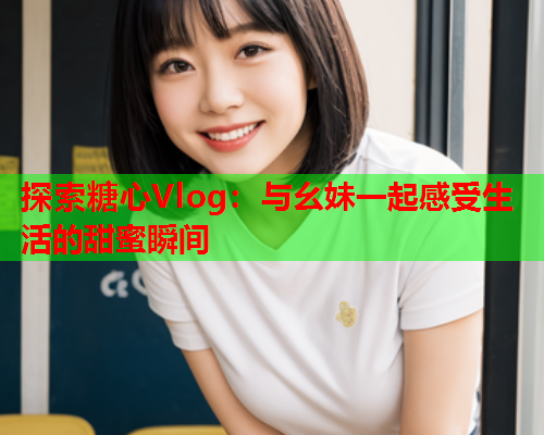 探索糖心Vlog：与幺妹一起感受生活的甜蜜瞬间  第1张