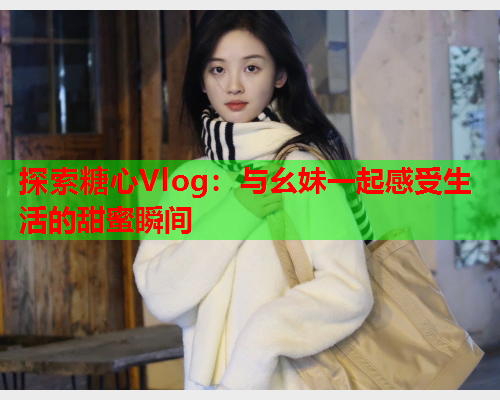 探索糖心Vlog：与幺妹一起感受生活的甜蜜瞬间  第2张