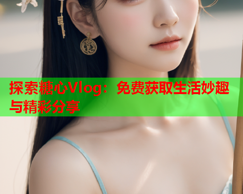 探索糖心Vlog：免费获取生活妙趣与精彩分享  第1张