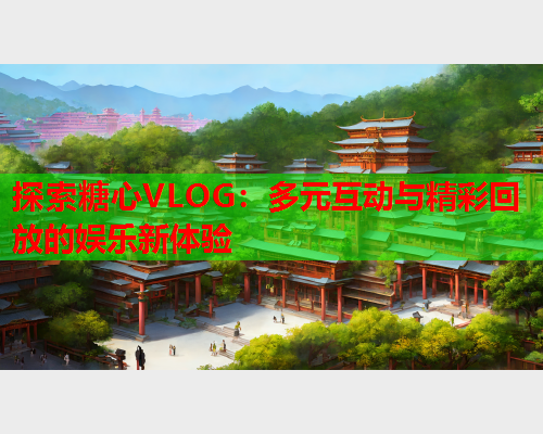 探索糖心VLOG：多元互动与精彩回放的娱乐新体验  第1张
