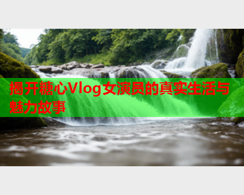 揭开糖心Vlog女演员的真实生活与魅力故事  第2张