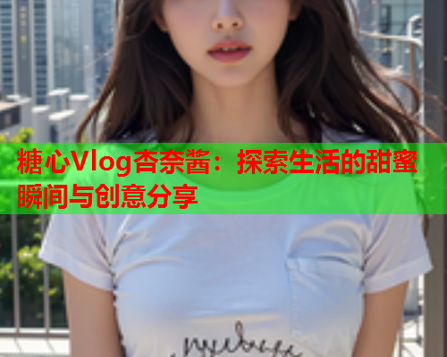 糖心Vlog杏奈酱：探索生活的甜蜜瞬间与创意分享  第1张