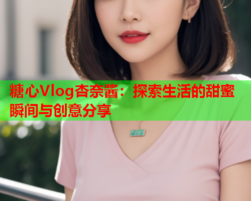 糖心Vlog杏奈酱：探索生活的甜蜜瞬间与创意分享  第2张