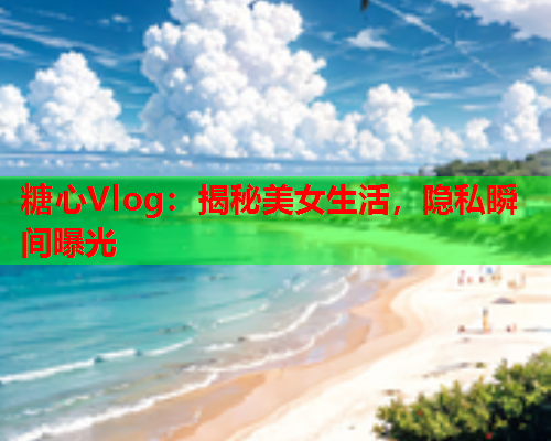 糖心Vlog：揭秘美女生活，隐私瞬间曝光  第1张
