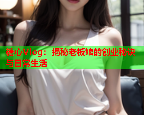 糖心Vlog：揭秘老板娘的创业秘诀与日常生活  第2张