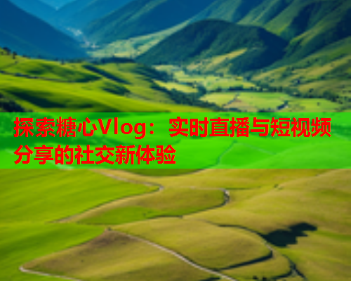 探索糖心Vlog：实时直播与短视频分享的社交新体验  第2张