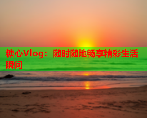 糖心Vlog：随时随地畅享精彩生活瞬间  第1张