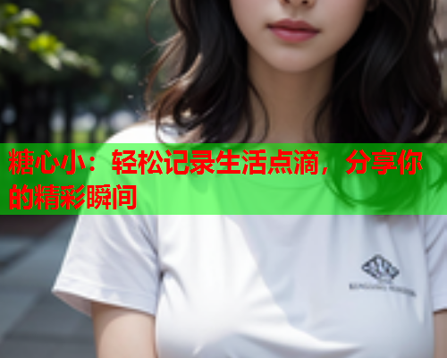糖心小：轻松记录生活点滴，分享你的精彩瞬间  第1张