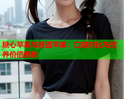 糖心苹果与普通苹果：口感对比与营养价值揭秘  第1张