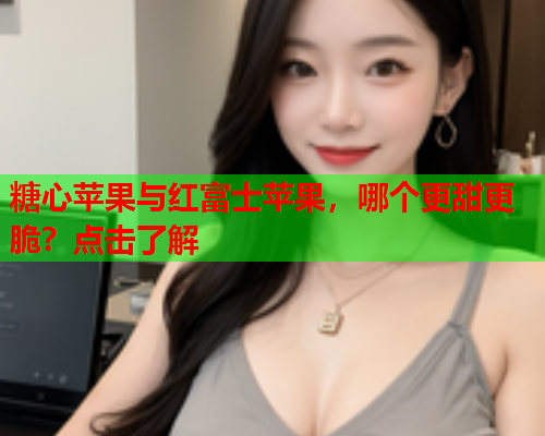 糖心苹果与红富士苹果，哪个更甜更脆？点击了解  第1张
