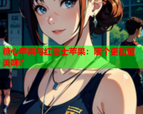 糖心苹果与红富士苹果：哪个更甜更美味？  第2张