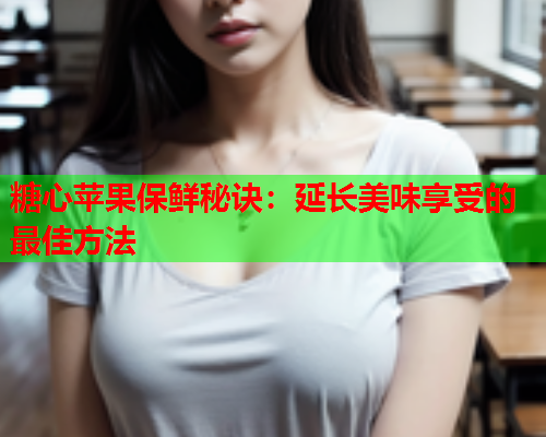 糖心苹果保鲜秘诀：延长美味享受的最佳方法  第1张