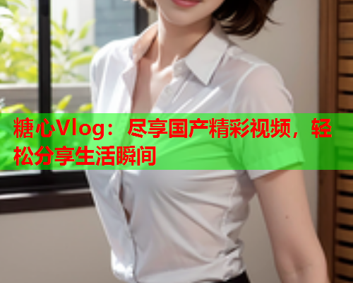 糖心Vlog：尽享国产精彩视频，轻松分享生活瞬间  第1张
