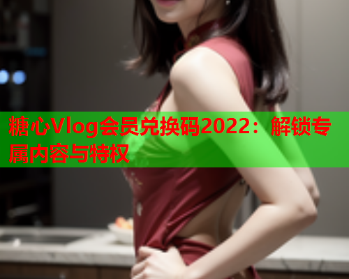 糖心Vlog会员兑换码2022：解锁专属内容与特权  第1张