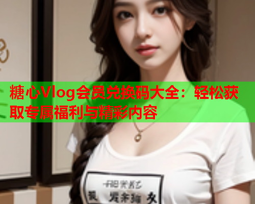 糖心Vlog会员兑换码大全：轻松获取专属福利与精彩内容  第1张