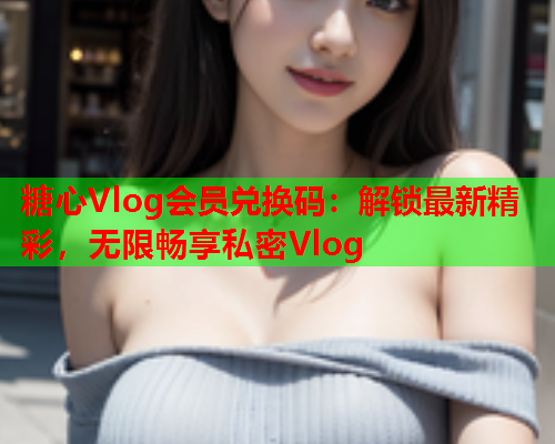 糖心Vlog会员兑换码：解锁最新精彩，无限畅享私密Vlog  第1张