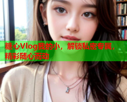 糖心Vlog我的小，解锁私密专属，精彩随心而动  第1张