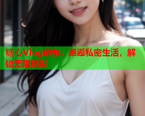 糖心Vlog房东：邂逅私密生活，解锁无限精彩  第2张
