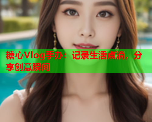 糖心Vlog手办：记录生活点滴，分享创意瞬间  第1张
