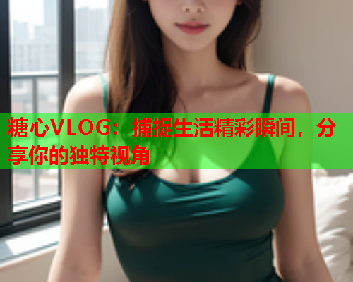 糖心VLOG:捕捉生活精彩瞬间,分享你的独特视角 第1张 糖心VLOG:捕捉生活精彩瞬间,分享你的独特视角 第1张